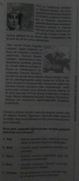 XVII. yy. başlarında Lehistan
in, Osmanlı Devleti' nin hima-
yesinde bulunan Eflak, Bogdan
ve Erdel'in iç işlerine müdaha-
lesi ve Osmanli topraklarına
saldınlar düzenleyen Kazakları
koruması üzerine il. Osman
1621'de Lehistan Seferi'ne çık-
mış ancak Yeniçeri Ocağı ne-
deniyle yaklaşık bir ay devam eden mücadeleden her
iki taraf da net bir sonuç alamamıştır.
1654 yılında Rusya doğudan
Lehistan'ı işgale başlamış ve
Isveç de kuzeyden Lehistan'a
saldırmıştır. Osmanlı Devleti,
Lehistan'ı düşmanlarına karşı
destekleme politikası gütmüş-
tür. Ancak 1669'da Lehistan'in,
Rusya ve Habsburglar'la ya-
kinlaşması Osmanlı Devleti'ni
yeniden bu devlete karşı tedbirler almaya itmiştir. Lehis-
tan bu yakınlaşmalardan aldığı destek ile 1672'de Os-
manlı Devleti'nin himayesindeki Ukrayna'ya saldırınca,
Osmanlı Devleti Lehistan'a sefer düzenlemiştir. Sefer
sonucunda Lehistan barış istemek zorunda kalmış ve
iki taraf arasında 1672'de Bucas Antlaşması imzalan-
miştir. Bucaş Antlaşması'na göre, Podolya Osmanlıya,
Ukrayna ise Osmanlının egemenliğindeki Kazaklara
birakılmıştır.
BAHÇEŞEHİR ANADOLU VE FEN LİSESİ
Osmanli-Lehistan ilişkileri hakkında aşağıda verilen bilgi-
leri aktaran Ibrahim Öğretmen, öğrencilerinden yalnızca
bu bilgiler doğrultusunda konu ile ilgili çikarimda bulunma-
lanini istemiştir
Buna göre, aşağıdaki öğrencilerden hangisi yanlış bir
çıkarımda bulunmuştur?
A) Eda : Balkan topraklanndaki hakimiyet muca
delesi iki devletin ilişkilerini etkilemiştir
B) Berk : Osmanli askeri teşkilatinda sikitlar ya.
sanmiştir
C) Serra
• Osmanli mevcut konjonktüre göre dis
politikasın belirlemist
Di Bora
Lehistan coğrafyası Osmani asindan
Stratejik öneme sahip
6) Emirhan : Bucas Antasması sonucu Osmanlibat
da en genis sinna laste
