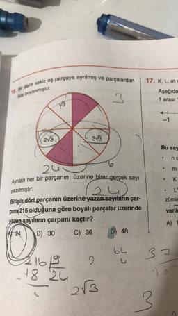 16. Bir daire sekiz eş parçaya ayrılmış ve parçalardan
17. K,L,M
Aşağıda
1 arası
ikisi boyanmıştır.
3
13
-1
215
3v3
Bu say
.
ns
O
m
zu
Ayrılan her bir parçanın üzerine birer gerçek sayı
K
ow
.
yazılmıştır.
L
zümle
Bitişik dört parçanın üzerine yazan sayıların çar-
pim 216 olduğuna göre boyalı parçalar üzerinde
yazan sayıların çarpımı kaçtır?
verile
A)
VA 24
B) 30
C) 36
D) 48
by
33
0
16
18 2u
213
3