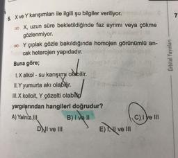 7
Orbital Yayınları
5. X ve Y karışımları ile ilgili şu bilgiler veriliyor.
a X, uzun süre bekletildiğinde faz ayrımı veya çökme
gözlenmiyor.
00 Y çıplak gözle bakıldığında homojen görünümlü an-
cak heterojen yapıdadır.
Buna göre;
1.X alkol - su karışımı olabilir
.
II. Y yumurta akı olabNir
.
III. X kolloit, Y çözelti olabilid
yargılarından hangileri doğrudur?
A) Yalnız 111
B) I ve II
Clye III
DNI ve III
E) NI ve III
()