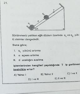 21.
SALON
Sortönmesiz yahtkan oğlk düzlem Ozerinde q, ve 4, yük-
10 dsimler dengededir.
Buna göre;
1. q, yükünü artırma
a açısau artırma
IN. d uzakligini azaltma
işlemlerinden hanglleri yapıldığında Tip gerilmes
kesinlikle artar?
C) I ve
A) Yalnız 1
B) Yalnız !!
D) I ve II
E) il ve !
