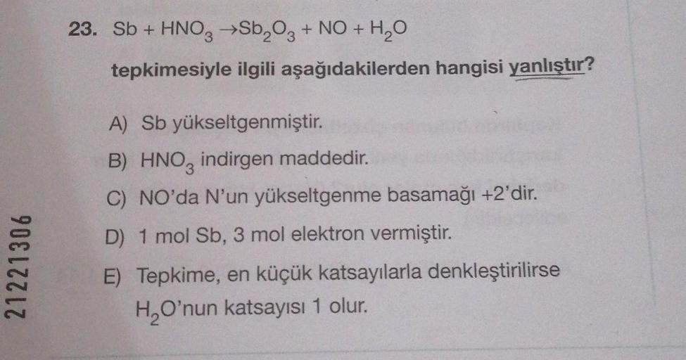 23. Sb + HNO3 →Sb2O3 + NO + H2O
+
tepkimesiyle ilgili aşağıdakilerden hangisi yanlıştır?
21221306
A) Sb yükseltgenmiştir.
B) HNO3 indirgen maddedir.
C) NO'da N'un yükseltgenme basamağı +2'dir.
D) 1 mol Sb, 3 mol elektron vermiştir.
E) Tepkime, en küçük kat