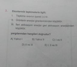 3.
Ekzotermik tepkimelerle ilgili;
1. Tepkime isisinin işareti (+) tir.
II. Ürünlerin enerjisi girenlerinkinden küçüktür.
III. İleri aktivasyon enerjisi geri aktivasyon enerjisinden
küçüktür.
yargılarından hangileri doğrudur?
A) Yalnız!
B) Yalnız 11
C) I ve 11
D) II ve III
E) I, II ve III
