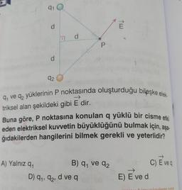 910
d
d
P
d
92
9, ve 92 yüklerinin P noktasında oluşturduğu bileşke elek-
triksel alan şekildeki gibi E dir.
Buna göre, P noktasına konulan q yüklü bir cisme etki
eden elektriksel kuvvetin büyüklüğünü bulmak için, asa
.
ğıdakilerden hangilerini bilmek gerekli ve yeterlidir?
91
A) Yalnız qı
B) 9 ve 92
D) 91, 92, d ve q
C) E veq
→
E) E ved
oladem som
