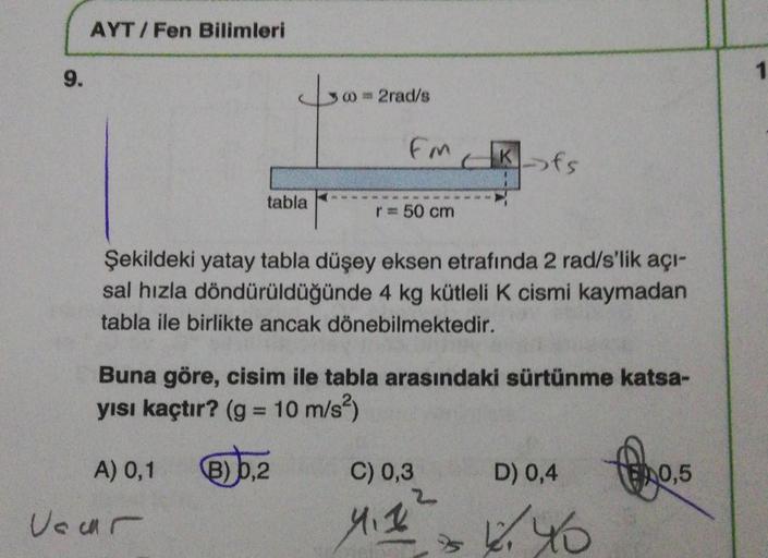 AYT/Fen Bilimleri
9.
1
02rad/s
Em
fs
tabla
50 cm
Şekildeki yatay tabla düşey eksen etrafında 2 rad/s'lik açı-
sal hızla döndürüldüğünde 4 kg kütleli k cismi kaymadan
tabla ile birlikte ancak dönebilmektedir.
Buna göre, cisim ile tabla arasındaki sürtünme k