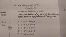 2.
11. a ve b birer gerçek sayıdır.
x²-ax-b=0
denkleminin kökleri Xy ve xz'dir.
Buna göre, kökleri xz.x, ve x - x? olan ikinci dere.
ceden denklem aşağıdakilerden hangisidir?
Katsayılı
hangi-
+3=0
<+6=0
eis
A) x2 + a.b.x+b3=0
B) x2 +a.b.x-b3=0
C) x2 +b3.x-a.b=0
D) x2 +b3.x+a.b=0
E) x2-a.b.x-b3=0
Yoyunlar
