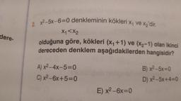 2. x2-5X-6=0 denkleminin kökleri X4 ve xz'dir.
Xy <X2
dere-
olduğuna göre, kökleri (X4 +1) ve (x2-1) olan ikinci
dereceden denklem aşağıdakilerden hangisidir?
A) x2 - 4x-5=0
C) x2-6x+5=0
B) x2-5x=0
D) x2–5x+4=0
E) x2 - 6x=0
