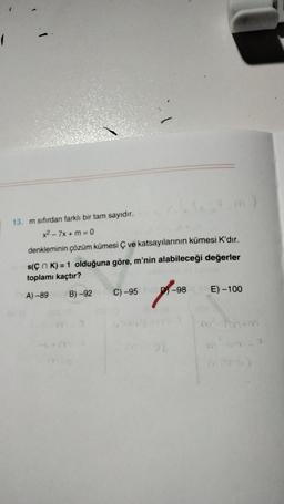 13. m sıfırdan farklı bir tam sayıdır.
x2 - 7x + m = 0
denkleminin çözüm kümesi ç ve katsayılarının kümesi K'dır.
s(çn K) = 1 olduğuna göre, m'nin alabileceği değerler
toplamı kaçtır?
A) -89
C) -95
B) -92
D-98
E) -100
of
>
