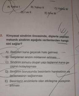 A) Yalnız!
B) Yalnız II C) Yalniz III
E) Ive III
D) I ve II
Ev live
lo
2. Kimyasal sindirim öncesinde, dişlerle yapılan
mekanik sindirim aşağıda verilenlerden hangi-
sini sağlar?
A) Besinleri kana geçecek hale gelmesi
B) Salgılanan enzim miktarının
artması
C) Sindirim sonucu oluşan yapı taşlarının kana ge-
çişinin kolaylaşması
D) Sindirim borusunda besinlerin hareketinin ve
ilerlemesinin sağlanması
E) Besinlerin enzimlerle olan etkileşme yüzeyinin
artması