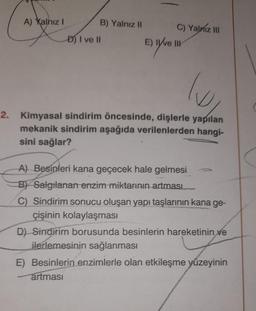 A) Yalnız!
B) Yalnız II C) Yalniz III
E) Ive III
D) I ve II
Ev live
lo
2. Kimyasal sindirim öncesinde, dişlerle yapılan
mekanik sindirim aşağıda verilenlerden hangi-
sini sağlar?
A) Besinleri kana geçecek hale gelmesi
B) Salgılanan enzim miktarının
artması
C) Sindirim sonucu oluşan yapı taşlarının kana ge-
çişinin kolaylaşması
D) Sindirim borusunda besinlerin hareketinin ve
ilerlemesinin sağlanması
E) Besinlerin enzimlerle olan etkileşme yüzeyinin
artması
