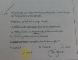 3.
Rusya sicak denizlere inebilmek için Osmanlı Devleti'nin top-
rak bütünlüğünü tehdit etmiştir.
Rusya bu politikasına bağlı olarak;
. Balkanlarda milliyetçilik akımlarını destekleme,
Fransız ihtilali'ne karşı oluşan koalisyona katılma,
WH. Azinlik ayaklanmalarını kışkırtma
davranışlarından hangilerinde bulunmuştur?
A) Yalnız 1
B) Yalnız il
C) I ve II
D) I ve II
E) 1. Inve III
