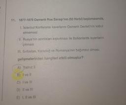 11. 1877-1878 Osmanlı Rus Savaşı'nın (93 Harbl) başlamasında,
1. Istanbul Konferansı kararlarını Osmanlı Devleti'nin kabul
etmemesi
II. Rusya'nın azınlıkları kışkırtması ile Balkanlarda isyanların
çıkması
III. Sırbistan, Karadağ ve Romanya'nın bağımsız olması
gelişmelerinden hangileri etkili olmuştur?
A) Yalnız 11
B) I ve 11
C) I ve III
D) Il ve III
E) I, II ve III
