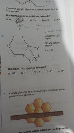 Yukarıdaki düzgün altigen ile düzgün sekizgenin birer ke-
nari çakışıktır.
Buna göre, x açısının ölçüsü kaç derecedir?
A) 95 B) 105 OTO D) 115 E) 120
16
16
-
w tha s105
6.
E
ABCDEF düzgün
altigen
BKLMC düzgün
beşgen
M
CN I KL
A
B
N
K
Buna göre, FCN açısı kaç derecedir?
A) 108 B) 112 C) 114 D) 120
E) 124
7.
Aşağıda bir cetvel ile yedi tane düzgün altigenden oluşan
petekte ölçüm yapılmıştır.
öre, sekilde verilen peteğin çevresi kaç cm dir?
40
