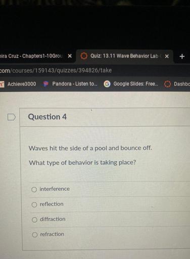 hira Cruz - Chapters 1-10Grou X
Quiz: 13.11 Wave Behavior Lab X
+
com/courses/159143/quizzes/394826/take
TAchieve3000
Pandora - Listen to...
G Google Slides: Free...
Dashbo
Question 4
Waves hit the side of a pool and bounce off.
What type of behavior is taking place?
interference
O reflection
O diffraction
O refraction