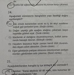 dır.
E) Tyatro bir eğlencedir sózüne hiç kimse karşı çıkamaz.
24.
Aşağıdaki cümlelerin hangisinin yapı özelliği doğru
verilmiştir?
(A) tek irmak kenarından sıcak su iç de ekşi suratlının
soğuk gül şerbetini içme. (Bağlı cümle)
B) Dağın yaptığı gibi ayağını eteğine çekersen başın
hayretle gökleri aşar. (Sıralı cümle)
C) Mademki el darlığına dayanamıyorsun, bolluk zama-
ninda hesaplı davran. (Birleşik cümle)
D) Hayatım boyunca hiçbir zaman kendi dört duvarım-
dan dışarı adım atmadım. (Sıralı cümle)
E) Eğer gönlünün perişan olmasını istemiyorsan perişan
olanları gönlünden asla çıkarma. (Basit cümle)
25.
Aşağıdakilerden hangisi iç içe birleşik bir cümledir?
A) Lepides: "Bana eksiksiz bir dil verin, size kusursuz bir
millet olusturayım." der.
