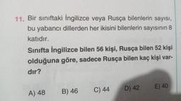 11. Bir sınıftaki İngilizce veya Rusça bilenlerin sayısı,
bu yabancı dillerden her ikisini bilenlerin sayısının 8
katıdır.
Sınıfta İngilizce bilen 56 kişi, Rusça bilen 52 kişi
olduğuna göre, sadece Rusça bilen kaç kişi var-
dir?
C) 44
E) 40
A) 48
B) 46
D) 42