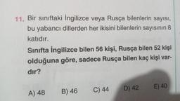 11. Bir sınıftaki İngilizce veya Rusça bilenlerin sayısı,
bu yabancı dillerden her ikisini bilenlerin sayısının 8
katıdır.
Sınıfta İngilizce bilen 56 kişi, Rusça bilen 52 kişi
olduğuna göre, sadece Rusça bilen kaç kişi var-
dir?
C) 44
E) 40
A) 48
B) 46
D) 42
