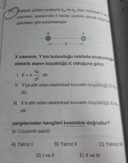 Para
11. Elektrik yükleri sırasıyla 9x ve qy olan noktasal X ve
cisimleri, aralarında d kadar uzaklık olacak biçimde
şekildeki gibi tutulmaktadır.
X cisminin, Y'nin bulunduğu noktada oluşturduğu
elektrik alanın büyüklüğü E olduğuna göre;
qy
I. E=k- dir.
d2
II. Y'ye etki eden elektriksel kuvvetin büyüklüğü E-ay
dir.
III. X'e etki eden elektriksel kuvvetin büyüklüğü Egy
dir.
yargılarından hangileri kesinlikle doğrudur?
(k: Coulomb sabiti)
A) Yalnız
B) Yalnız 11
C) Yalnız III
D) I ve II
E) II ve III
