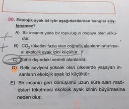 t
t
30. Ekolojik ayak izi için aşağıdakilerden hangisi söy-
lenemez?
A) Bir insanın yada bir topluluğun doğaya olan yükü-
dür.
B) CO, tüketimi fazla olan coğrafik alanların artırılma-
si ekolojik ayak izini küçültür.
C) Şehir dışındaki verimli alanlardır.
D) Gelir seviyesi yüksek olan ülkelerde yaşayan in-
sanların ekolojik ayak izi küçüktür.
E) Bir insanın geri dönüşümü uzun süre alan mad-
deleri tüketmesi ekolojik ayak izinin büyümesine
neden olur.
