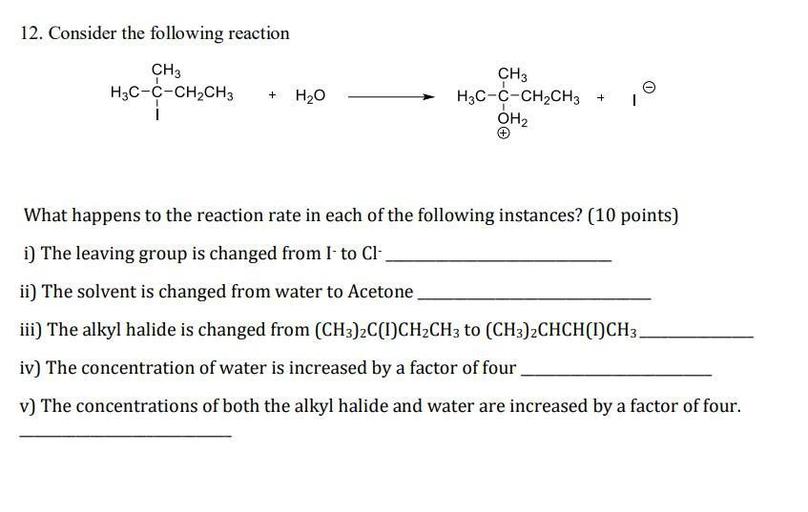 12. Consider the following reaction
CH3
H3C-C-CH2CH3
1
+
H2O
CH3
H3C-C-CH2CH3
OH2
+
1
What happens to the reaction rate in each of the following instances? (10 points)
i) The leaving group is changed from I to Cl-
ii) The solvent is changed from water to Acetone
iii) The alkyl halide is changed from (CH3)2C(1)CH2CH3 to (CH3)2CHCH(I)CH3-
iv) The concentration of water is increased by a factor of four
v) The concentrations of both the alkyl halide and water are increased by a factor of four.