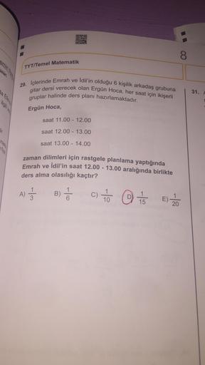 OBO
8
TYT/Temel Matematik
29. İçlerinde Emrah ve İdil'in olduğu 6 kişilik arkadaş grubuna
gitar dersi verecek olan Ergün Hoca, her saat için ikişerli
gruplar halinde ders planı hazırlamaktadır.
31.
la Elen
Ergün Hoca,
saat 11.00 - 12.00
dir
saat 12.00 - 13