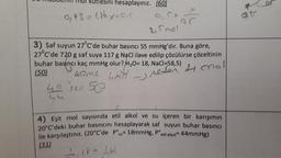 sini hesaplayınız. (60)
0,93 = 1,86. x=ar
aš
ar
2,5 mol
3) Saf suyun 27°C'de buhar basıncı 55 mmHg'dır. Buna göre,
27°C'de 720 g saf suya 117 g NaCl ilave edilip çözülürse çözeltinin
g
buhar basıncı kaç mmHg olur? H20= 18, NaCl=58,5)
(50)
home and
hos 50
4
- reser 4 chall
4) Eşit mol sayısında etil alkol ve su içeren bir karışımın
20°C'deki buhar basıncını hesaplayarak saf suyun buhar basıncı
ile karşılaştınız. (20°C'de Ps= 18mmHg, pº
etil alkoi= 44mmHg)
(31)
1, 18t 1,44