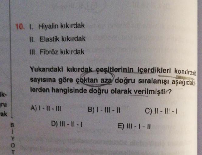 10. 1. Hiyalin kıkırdak
II. Elastik kıkırdak
III. Fibröz kıkırdak
Yukarıdaki kıkırdak çeşitlerinin içerdikleri kondrosi
sayısına göre çoktan aza doğru sıralanışı aşağıdaki
lerden hangisinde doğru olarak verilmiştir?
ik
ru
A) 1 - ll - III
B) I - III - 11
C)