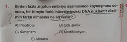 1.
4
Birden fazla zigotun embriyo aşamasında kaynaşması so-
nucu, bir bireyin farklı hücrelerindeki DNA nükleotit dizili-
min farklı olmasına ne ad verilir?
PALME
YAYINEVI
?
A) Pleotropi
B) Çok alellik
C) Kimerizm
D) Modifikasyon
E) Mimikri
