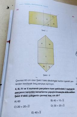 TYT/ TEMEL MATEMATIK TESTİ
39.
IV
>
40.
11
V
Şekil - 1
ni
IV
V
Şekil - 11
Çevresi 60 cm olan Şekil I'deki dikdörtgen karton işaretli yer-
lerden kesilerek beş parçaya ayrılıyor.
H
1
Z
II, III, IV ve V numaralı parçaların kare şeklindeki I numaralı
parçanın karşılıklı kenarlarına yapıştırılmasıyla elde edilen
Şekil il'deki çokgenin çevresi kaç cm dir?
B) 40 + 15V2
A) 60
C) 20 + 2012
D) 30 + 2012
E) 402