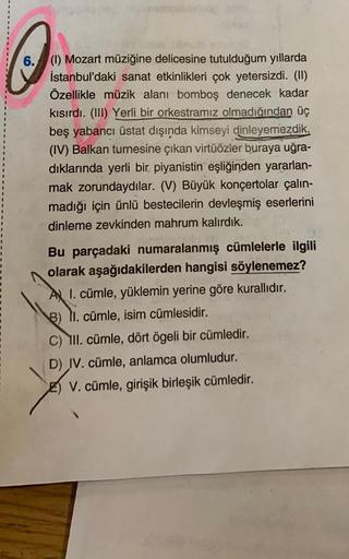 Q
6. (1) Mozart müziğine delicesine tutulduğum yıllarda
İstanbul'daki sanat etkinlikleri çok yetersizdi. (II)
Özellikle müzik alanı bomboş denecek kadar
kısırdı. (III) Yerli bir orkestramız olmadığından üç
beş yabancı üstat dışında kimseyi dinleyemezdik.
(