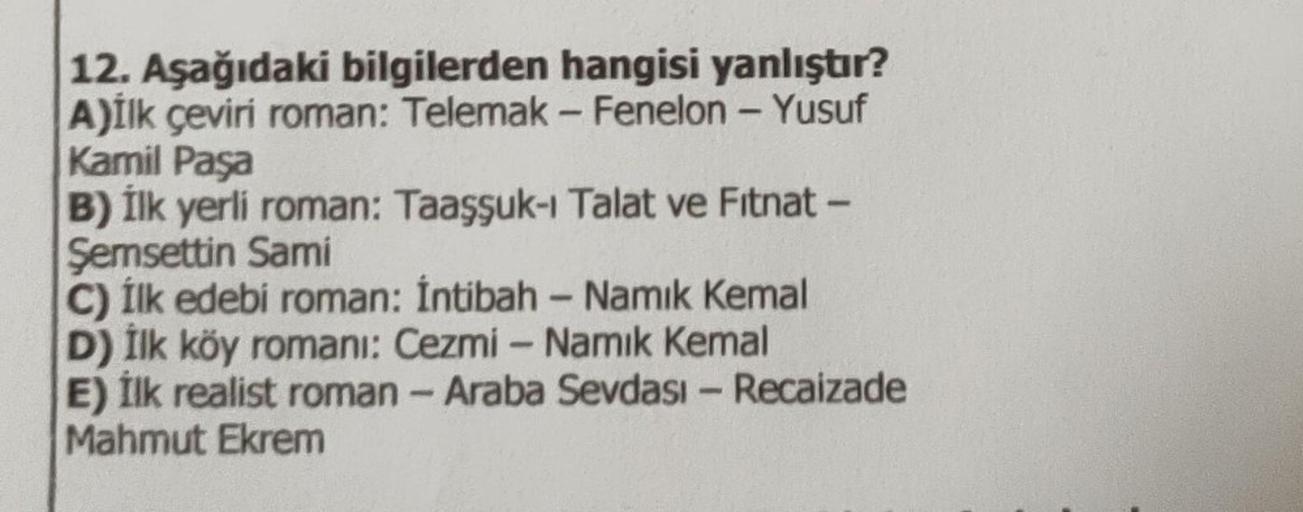 12. Aşağıdaki bilgilerden hangisi yanlıştır?
A)İlk çeviri roman: Telemak - Fenelon - Yusuf
Kamil Paşa
B) İlk yerli roman: Taaşsuk-1 Talat ve Fitnat -
Şemsettin Sami
C) İlk edebi roman: İntibah - Namık Kemal
D) İlk köy romani: Cezmi - Namık Kemal
E) İlk rea