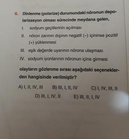 6. Dinlenme (polarize) durumundaki nöronun depo-
larizasyon olması sürecinde meydana gelen,
1. sodyum geçitlerinin açılması
II. nöron zarının dışının negatif (-) içininse pozitif
(+) yüklenmesi
III. eşik değerde uyarının nörona ulaşması
IV. sodyum iyonlarının nöronun içine girmesi
olayların gözlenme sırası aşağıdaki seçenekler-
den hangisinde verilmiştir?
A) I, II, IV, III B) III, I, II, IV C) I, IV, III, 11
D) III, I, IV, 11 E) III, II, I, IV
