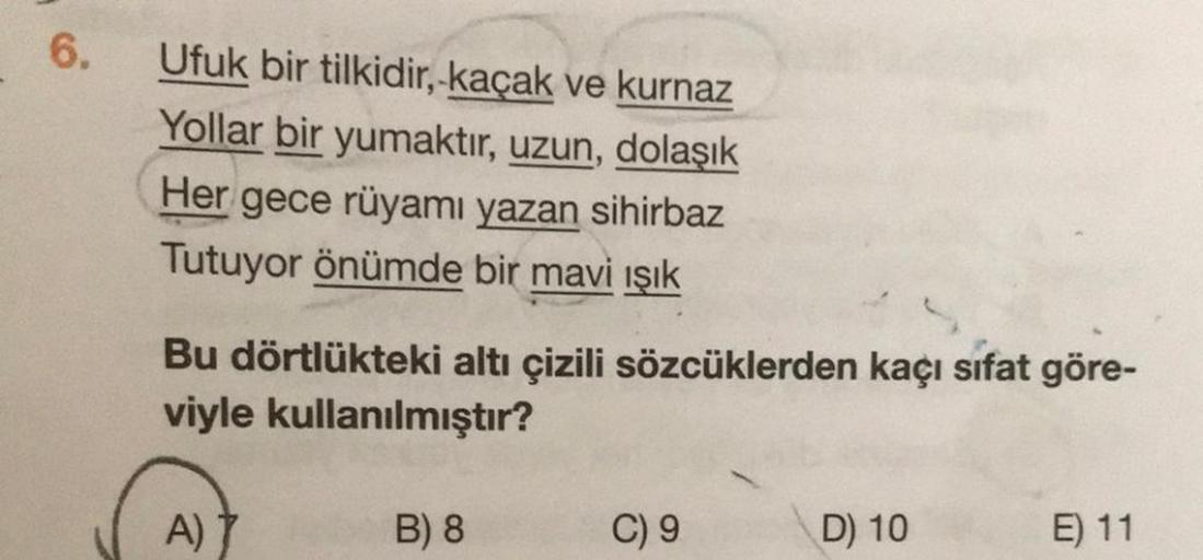 6.
Ufuk bir tilkidir, kaçak ve kurnaz
Yollar bir yumaktır, uzun, dolaşık
Her gece rüyamı yazan sihirbaz
Tutuyor önümde bir mavi ışık
Bu dörtlükteki altı çizili sözcüklerden kaçı sifat göre-
viyle kullanılmıştır?
A) 7
B) 8
C) 9
D) 10
E) 11
