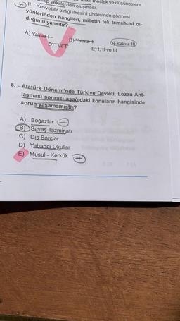 neslek ve düşüncelere
lp vekillerden oluşması,
III. Kuvvetler birliği ilkesini uhdesinde görmesi
yönlerinden hangileri, milletin tek temsilcisi ol-
duğunu yansıtır?
A) Yalnız?
B) Yatriz H
G) Yalnız
IID
D)TVE TT
Eht, trive III
5. Atatürk Dönemi'nde Türkiye Devleti, Lozan Ant-
laşması sonrası aşağıdaki konuların hangisinde
sorun yaşamamıştır?
A) Boğazlar
B) Savaş Tazminatı
C) Dis
Borclar
D) Yabancı Okullar
E) Musul - Kerkük