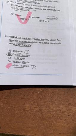 neslek ve düşüncelere
lp vekillerden oluşması,
III. Kuvvetler birliği ilkesini uhdesinde görmesi
yönlerinden hangileri, milletin tek temsilcisi ol-
duğunu yansıtır?
A) Yalnız?
B) Yatriz H
G) Yalnız
IID
D)TVE TT
Eht, trive III
5. Atatürk Dönemi'nde Türkiye Devleti, Lozan Ant-
laşması sonrası aşağıdaki konuların hangisinde
sorun yaşamamıştır?
A) Boğazlar
B) Savaş Tazminatı
C) Dis
Borclar
D) Yabancı Okullar
E) Musul - Kerkük
