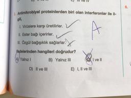 6.
3. Antimikrobiyal proteinlerden biri olan interferonlar ile il-
gili,
1. Virüslere karşı üretilirler.
II Ester bağı içerirler.
III. Özgül bağışıklık sağlarlar.
.
ifadelerinden hangileri doğrudur?
(A) Yalnız 1
B) Yalnız III
I vel
ell
D) Il ve III
E) I, II ve III
