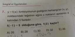 Integral ve Uygulamaları
7. y=f(x) fonksiyonunun grafiğinin herhangi bir (x, y)
noktasındaki teğetinin eğimi o noktanın apsisinin 4
katından 5 fazladır.
f(-1)=5 olduğuna göre, f(2) kaçtır?
E) 36
A) 26
B) 28
C) 30 D) 32
f'(2) = 10
1
