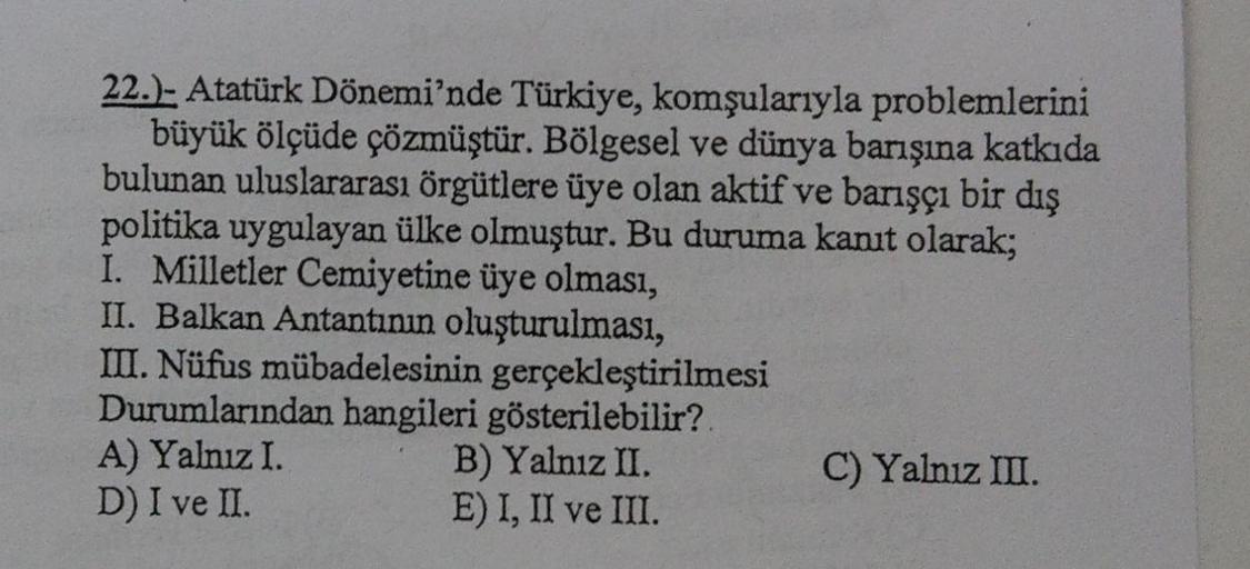22.). Atatürk Dönemi'nde Türkiye, komşularıyla problemlerini
büyük ölçüde çözmüştür. Bölgesel ve dünya barışına katkıda
bulunan uluslararası örgütlere üye olan aktif ve barışçı bir dış
politika uygulayan ülke olmuştur. Bu duruma kanut olarak;
I. Milletler