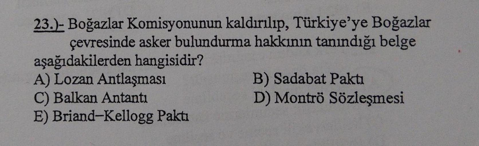 23.)- Boğazlar Komisyonunun kaldırılıp, Türkiye'ye Boğazlar
çevresinde asker bulundurma hakkının tanındığı belge
aşağıdakilerden hangisidir?
A) Lozan Antlaşması
B) Sadabat Paktı
C) Balkan Antanti
D) Montrö Sözleşmesi
E) Briand-Kellogg Paktı