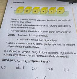 Matematik
1
1
2
3
4
5
6
.
Yukarıda üzerinde numara yazılı olan kutuların içine aşağıdaki
şartlar ile bilye atılıyor.
1 numaralı kutudan başlamak şartı ile kutulara üzerindeki nu-
mara kadar bilye atılıyor.
Her kutuya bilye atma işlemi bir adım olarak isimlendiriliyor.
Örnek: 1. adımda 1. kutuya bir bilye,
.
.
4. adımda 4. kutuya dört bilye atılıyor.
Altıncı kutudan sonra 7. adıma geçilip aynı sıra ile kutulara
bilye atılmaya devam ediliyor.
(an) ifadesi, n. bilyenin hangi kutuya atıldığını, (bn) ifadesi n.
adımda bilye atılan kutunun numarasını ifade etmektedir.
Buna göre, 2441
5.
A) 5
+ b741 toplamı kaçtır?
B) 6
t
C) 7 D) 8
E) 9