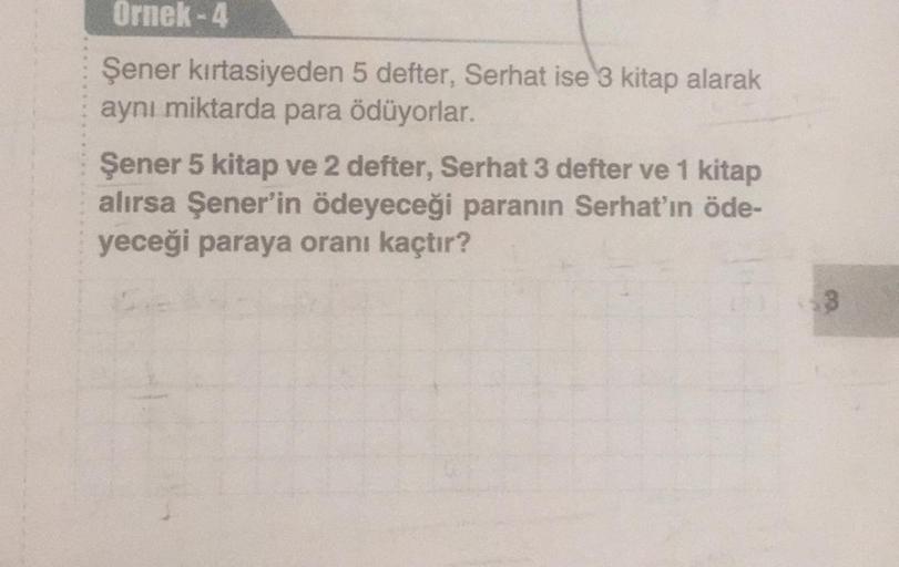 Ornek - 4
Şener kırtasiyeden 5 defter, Serhat ise 3 kitap alarak
aynı miktarda para ödüyorlar.
Şener 5 kitap ve 2 defter, Serhat 3 defter ve 1 kitap
alırsa Şener'in ödeyeceği paranın Serhat'ın öde-
yeceği paraya oranı kaçtır?
3
