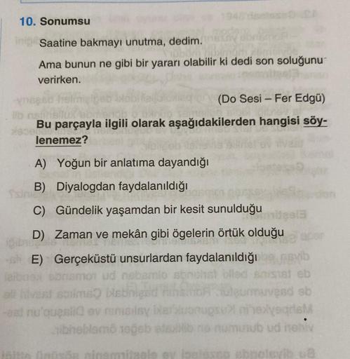 10. Sonumsu
ini Saatine bakmayı unutma, dedim.
Ama bunun ne gibi bir yararı olabilir ki dedi son soluğunu
verirken.
-
(Do Sesi - Fer Edgü)
Bu parçayla ilgili olarak aşağıdakilerden hangisi söy-
ar
lenemez?
A) Yoğun bir anlatıma dayandığı
B) Diyalogdan fayd