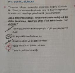 TYT / SOSYAL BİLİMLER
6. Yerleşme dokusu, meskenler arasındaki dağılış düzenidir.
Bu düzen yerleşmenin kurulduğu yere ve diğer yerleşmeler-
le arasındaki mesafeye göre farklılık göstermektedir.
Aşağıdakilerden hangisi kırsal yerleşmelerin dağınık bir
doku kazanması üzerinde etkili olan faktörlerden biri
değildir?
Tarım arazilerinin mülkiyet yoluyla küçük parçalara ayrıl-
masi
BSu kaynaklarının fazla olması
Arazinin eğimli ve engebeli olması
D) Yağış miktarının yetersiz olması
E) Tarım topraklarının azlığı