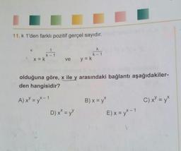 11.k 1'den farklı pozitif gerçel sayıdır.
kh
k
K-1
K-1
x = k
ve
y = k
olduğuna göre, x ile y arasındaki bağlantı aşağıdakiler-
den hangisidir?
C) XY = y*
A) x = y* - 1
D) x* = yy
B) x = y*
E) x = y* - 1
1
