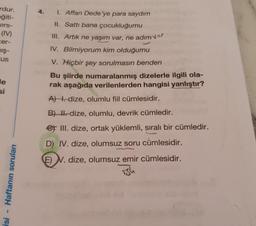 4.
rdur.
eğiti-
ers-
(IV)
cer-
mış-
"us
1. Affan Dede'ye para saydım
II. Sattı bana çocukluğumu
III. Artık ne yaşım var, ne adım var
IV. Bilmiyorum kim olduğumu
V. Hiçbir şey sorulmasın benden
Bu şiirde numaralanmış dizelerle ilgili ola-
rak aşağıda verilenlerden hangisi yanlıştır?
A) . dize, olumlu fiil cümlesidir.
le
si
B) H. dize, olumlu, devrik cümledir.
et III. dize, ortak yüklemli, sıralı bir cümledir.
D) IV. dize, olumsuz soru cümlesidir.
E) N. dize, olumsuz emir cümlesidir.
Haftanın soruları
ish
isi