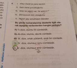 4.
rdur.
eğiti-
ers-
(IV)
cer-
mış-
"us
1. Affan Dede'ye para saydım
II. Sattı bana çocukluğumu
III. Artık ne yaşım var, ne adım var
IV. Bilmiyorum kim olduğumu
V. Hiçbir şey sorulmasın benden
Bu şiirde numaralanmış dizelerle ilgili ola-
rak aşağıda verilenlerden hangisi yanlıştır?
A) . dize, olumlu fiil cümlesidir.
le
si
B) H. dize, olumlu, devrik cümledir.
et III. dize, ortak yüklemli, sıralı bir cümledir.
D) IV. dize, olumsuz soru cümlesidir.
E) N. dize, olumsuz emir cümlesidir.
Haftanın soruları
ish
isi
