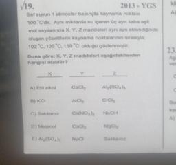 119.
A
2013 - YGS
Saf suyun 1 atmosfer basınçta kaynama noktası
100 "C'dir. Aynı miktarda su içeren Üç ayn kabalt
mol sayılannda X, Y, Z maddeleri aynı ayn eklendiginde
oluşan çözeltilerin kaynama noktalarının sırasıyla:
102 "C. 106 °C 110 °C olduğu gözlenmiştir.
23
Buna göre; X, Y, Z maddeleri aşağıdakilerden
hangisi olabilir?
As
ver
X
Y
Z
A) Etil alkol
Cach
Alg(S04)
B) KCI
AICI
CICH
Bu
ka
C) Sakkaroz
Ca(NO3)2
NaOH
A)
D) Metanol
cach
Mac
E) Al(SO)
Naci
Sakkaroz
