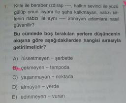 1.
9
Kitle ile beraber izdırap halkın sevinci ile yüzü
gülüp onun isyanı ile şaha kalkmayan, nabzı kit-
lenin nabzı ile aynı atmayan adamlara nasıl
güvenilir?
Bu cümlede boş bırakılan yerlere düşüncenin
akışına göre aşağıdakilerden hangisi sırasıyla
getirilmelidir?
A) hissetmeyen - şerbette
-
B) çekmeyen - tempoda
C) yaşanmayan - noktada
-
D) almayan - yerde
E) edinmeyen - vuran