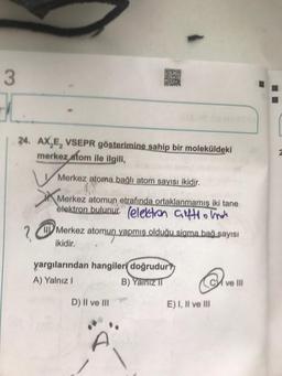 3
24. AX,E, VSEPR gösterimine sahip bir moleküldeki
merkez atom ile ilgili
Merkez atoma bağlı atom sayısı ikidir.
Merkez atomun etrafında ortaklanmamis iki tane
elektron (
Merkez
atomun yapmış olduğu sigma bağ sayısı
ikidir.
yargılarından hangileri doğrudur?
A) Yalnız 1
B) Yalniz
©
C ve III
D) II ve III
E) I, II ve III