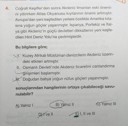 4.
Coğrafi Keşifler'den sonra Akdeniz limanları eski önemi-
ni yitirirken Atlas Okyanusu kıyılarının önemi artmıştır.
Avrupa'dan yeni keşfedilen yerlere özellikle Amerika kita-
sına yoğun göçler yaşanmıştır. İspanya, Portekiz ve İtal-
ya gibi Akdeniz'in güçlü devletleri dikkatlerini yeni keşfe-
dilen Hint Deniz Yolu'na çevirmişlerdir.
Bu bilgilere göre;
Kuzey Afrikalı Müslüman denizcilerin Akdeniz üzerin-
deki etkileri artmıştır.
II. Osmanlı Devleti'nde Akdeniz ticaretini canlandırma
girişimleri başlamıştır.
1. Doğudan batıya yoğun nüfus göçleri yaşanmıştır.
sonuçlarından hangilerinin ortaya çıkabileceği savu-
nulabilir?
A) Yalnız
B) Yalnız II
C) Yalnız III
DI ve II
E) I, II ve III