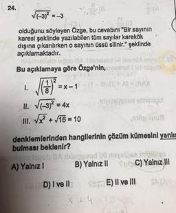 24.
(-3)2 =
=-3
olduğunu söyleyen Özge, bu cevabını "Bir sayının
karesi şeklinde yazılabilen tüm sayılar karekök
dışına çıkarılırken o sayının üssü silinir." şeklinde
açıklamaktadır.
sve ispob-9A SMSed in leemox TSS
Bu açıklamaya göre Özge'nin, viano ad regulo
1.
=x-1-(-3):57 A) = (BAT
II. V1-3)2 = 4x
novine pa snimild
III. V +/16 = 10
denklemlerinden hangilerinin çözüm kümesini yanlış
bulması beklenir?
le lspob SA lansand neyskeseni
A) Yalnız! B) Yalnız II SC) Yalnız III
SAAR
D) I ve II
SETE) Il ve III
x + 4.